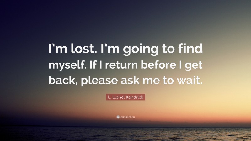 L. Lionel Kendrick Quote: “I’m lost. I’m going to find myself. If I return before I get back, please ask me to wait.”