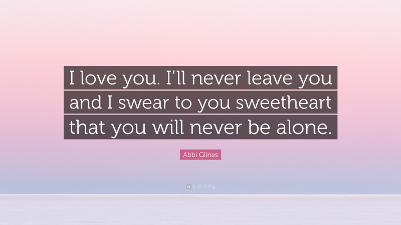 Abbi Glines Quote: “I love you. I’ll never leave you and I swear to you sweetheart that you will never be alone.”