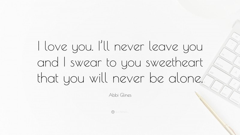 Abbi Glines Quote: “I love you. I’ll never leave you and I swear to you sweetheart that you will never be alone.”