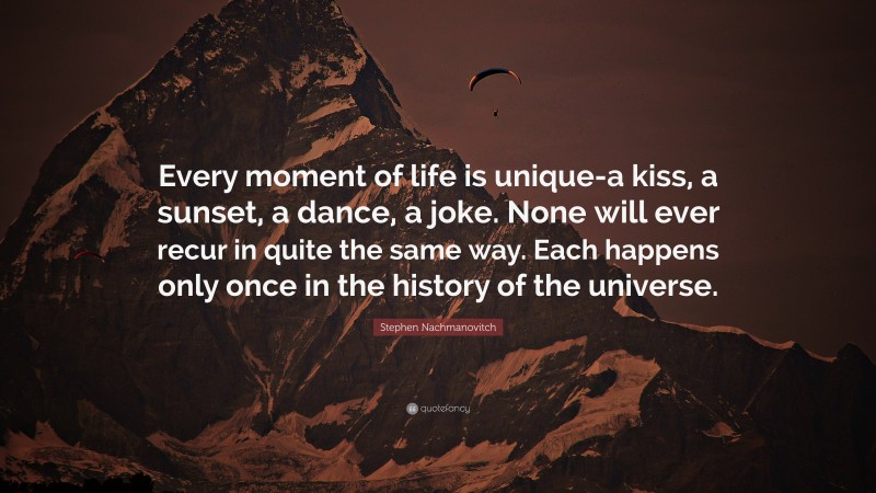 Stephen Nachmanovitch Quote: “Every moment of life is unique-a kiss, a sunset, a dance, a joke. None will ever recur in quite the same way. Each happens only once in the history of the universe.”