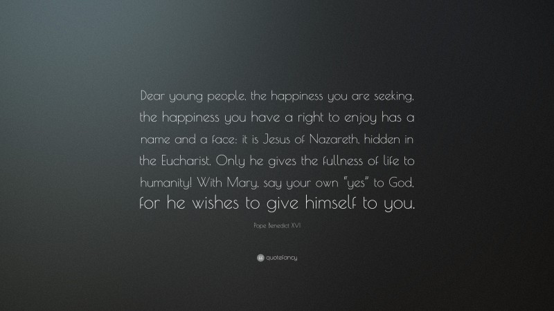 Pope Benedict XVI Quote: “Dear young people, the happiness you are seeking, the happiness you have a right to enjoy has a name and a face: it is Jesus of Nazareth, hidden in the Eucharist. Only he gives the fullness of life to humanity! With Mary, say your own “yes” to God, for he wishes to give himself to you.”