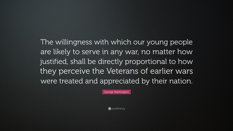 George Washington Quote: “The willingness with which our young people are likely to serve in any war, no matter how justified, shall be directly proportional to how they perceive the Veterans of earlier wars were treated and appreciated by their nation.”
