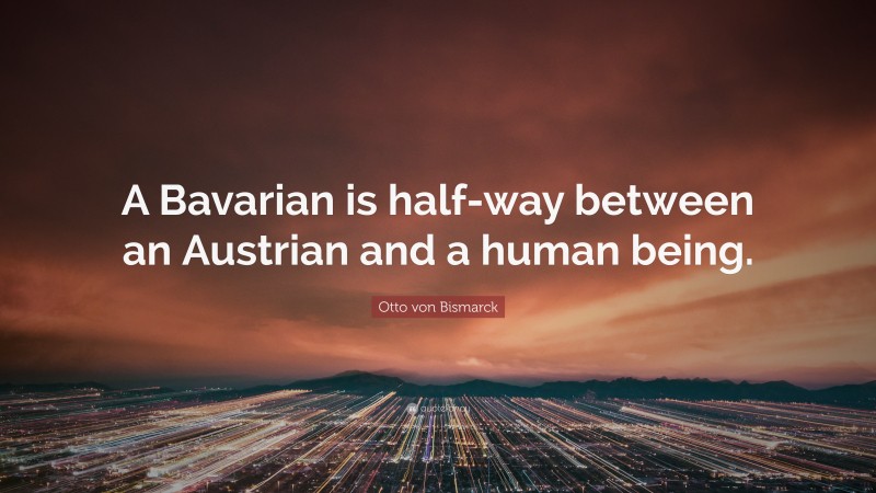 Otto von Bismarck Quote: “A Bavarian is half-way between an Austrian and a human being.”