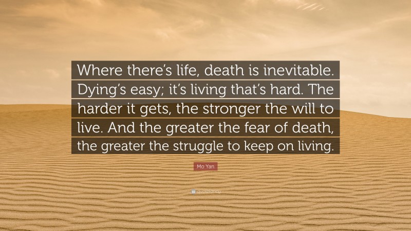 Mo Yan Quote: “Where there’s life, death is inevitable. Dying’s easy; it’s living that’s hard. The harder it gets, the stronger the will to live. And the greater the fear of death, the greater the struggle to keep on living.”