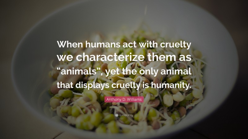 Anthony D. Williams Quote: “When humans act with cruelty we characterize them as “animals”, yet the only animal that displays cruelty is humanity.”