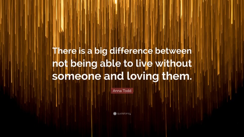 Anna Todd Quote: “There is a big difference between not being able to live without someone and loving them.”