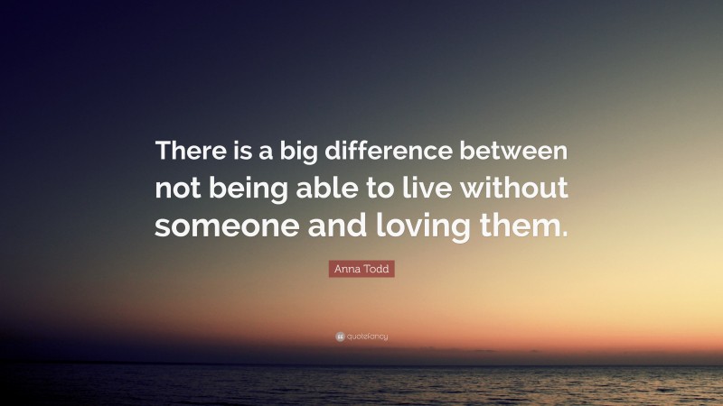 Anna Todd Quote: “There is a big difference between not being able to live without someone and loving them.”