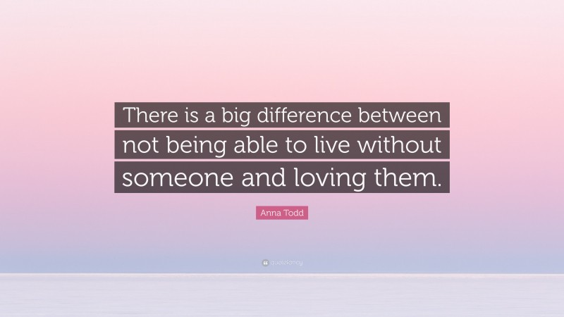 Anna Todd Quote: “There is a big difference between not being able to live without someone and loving them.”