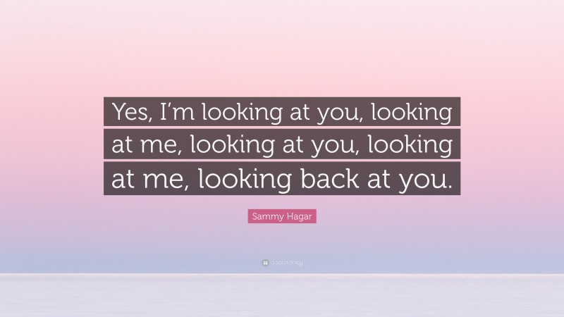 Sammy Hagar Quote: “Yes, I’m looking at you, looking at me, looking at you, looking at me, looking back at you.”