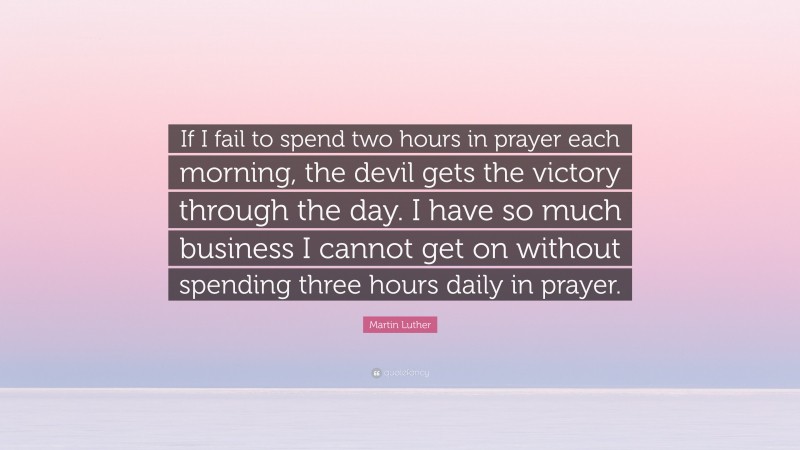 Martin Luther Quote: “If I fail to spend two hours in prayer each morning, the devil gets the victory through the day. I have so much business I cannot get on without spending three hours daily in prayer.”