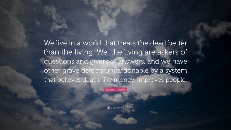 Eduardo Galeano Quote: “We live in a world that treats the dead better than the living. We, the living are askers of questions and givers of answers, and we have other grave defects unpardonable by a system that believes death, like money, improves people.”
