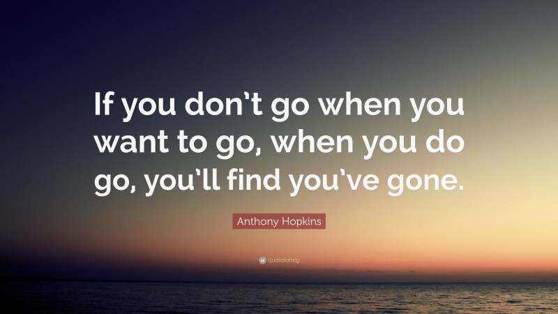 Anthony Hopkins Quote: “If you don’t go when you want to go, when you do go, you’ll find you’ve gone.”