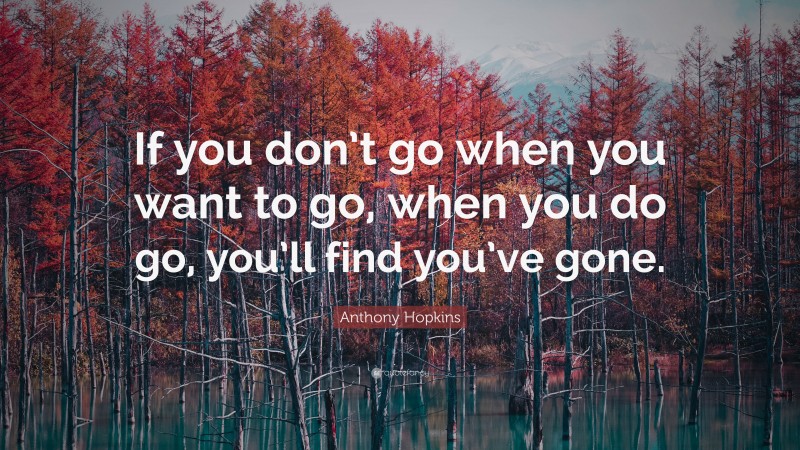 Anthony Hopkins Quote: “If you don’t go when you want to go, when you do go, you’ll find you’ve gone.”