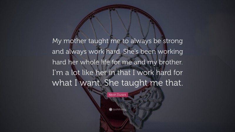 Kevin Durant Quote: “My mother taught me to always be strong and always work hard. She’s been working hard her whole life for me and my brother. I’m a lot like her in that I work hard for what I want. She taught me that.”