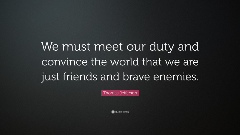 Thomas Jefferson Quote: “We must meet our duty and convince the world that we are just friends and brave enemies.”
