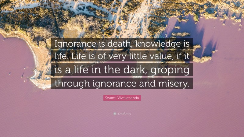 Swami Vivekananda Quote: “Ignorance is death, knowledge is life. Life is of very little value, if it is a life in the dark, groping through ignorance and misery.”