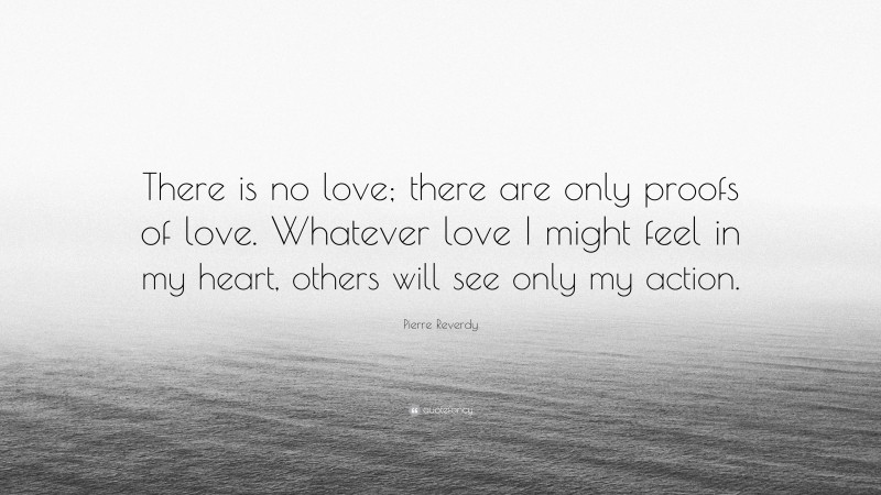 Pierre Reverdy Quote: “There is no love; there are only proofs of love. Whatever love I might feel in my heart, others will see only my action.”