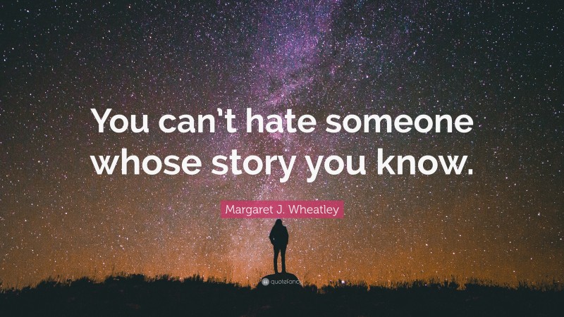 Margaret J. Wheatley Quote: “You can’t hate someone whose story you know.”