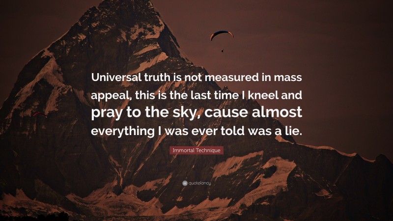 Immortal Technique Quote: “Universal truth is not measured in mass appeal, this is the last time I kneel and pray to the sky, cause almost everything I was ever told was a lie.”