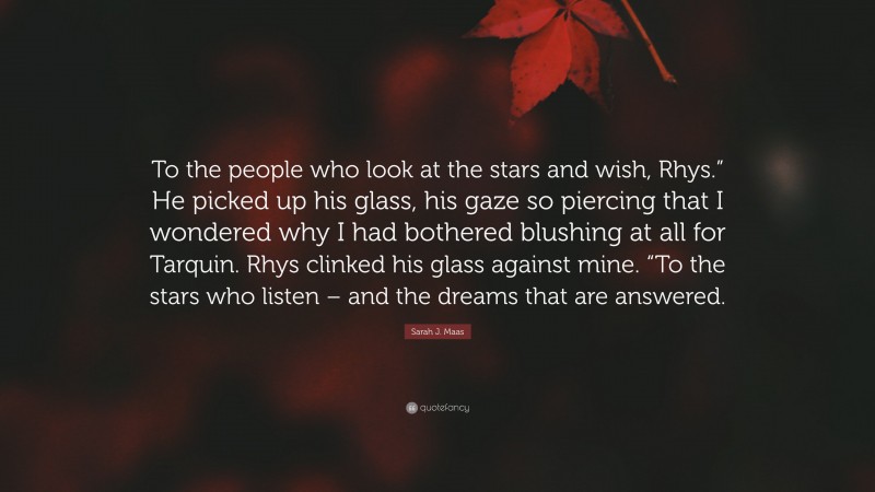 Sarah J. Maas Quote: “To the people who look at the stars and wish, Rhys.” He picked up his glass, his gaze so piercing that I wondered why I had bothered blushing at all for Tarquin. Rhys clinked his glass against mine. “To the stars who listen – and the dreams that are answered.”