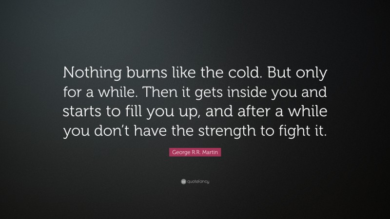 George R.R. Martin Quote: “Nothing burns like the cold. But only for a while. Then it gets inside you and starts to fill you up, and after a while you don’t have the strength to fight it.”