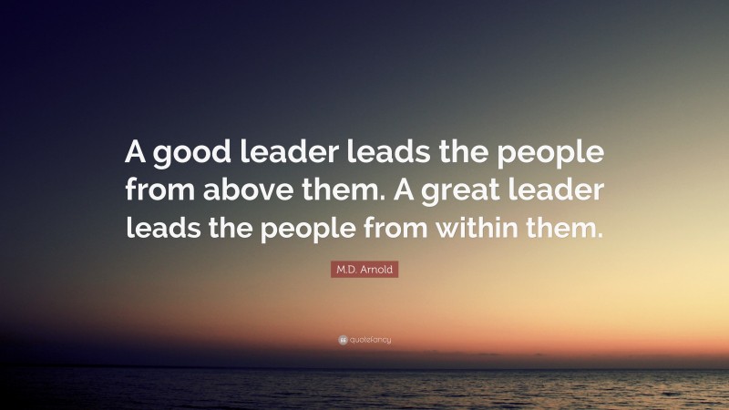 M.D. Arnold Quote: “A good leader leads the people from above them. A great leader leads the people from within them.”