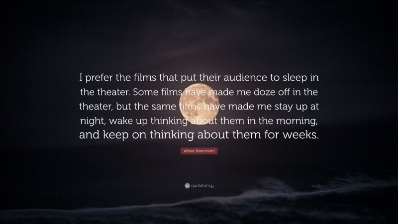 Abbas Kiarostami Quote: “I prefer the films that put their audience to sleep in the theater. Some films have made me doze off in the theater, but the same films have made me stay up at night, wake up thinking about them in the morning, and keep on thinking about them for weeks.”