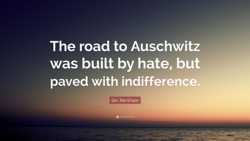 Ian Kershaw Quote: “The road to Auschwitz was built by hate, but paved with indifference.”