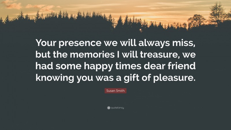 Susan Smith Quote: “Your presence we will always miss, but the memories I will treasure, we had some happy times dear friend knowing you was a gift of pleasure.”