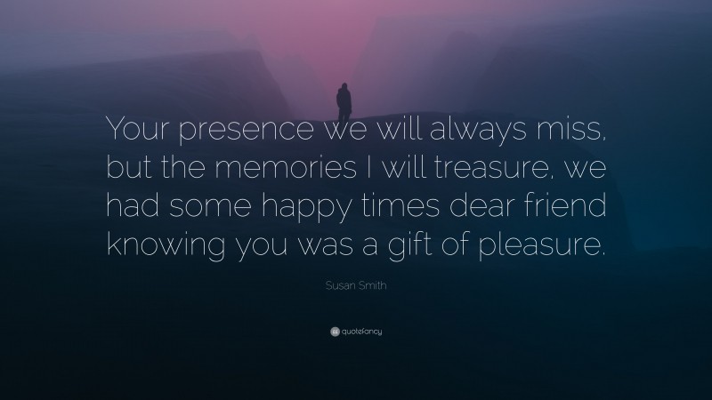 Susan Smith Quote: “Your presence we will always miss, but the memories I will treasure, we had some happy times dear friend knowing you was a gift of pleasure.”