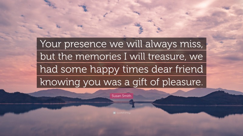 Susan Smith Quote: “Your presence we will always miss, but the memories I will treasure, we had some happy times dear friend knowing you was a gift of pleasure.”