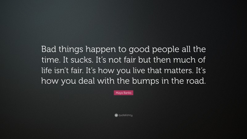 Maya Banks Quote: “Bad things happen to good people all the time. It sucks. It’s not fair but then much of life isn’t fair. It’s how you live that matters. It’s how you deal with the bumps in the road.”