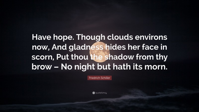 Friedrich Schiller Quote: “Have hope. Though clouds environs now, And gladness hides her face in scorn, Put thou the shadow from thy brow – No night but hath its morn.”
