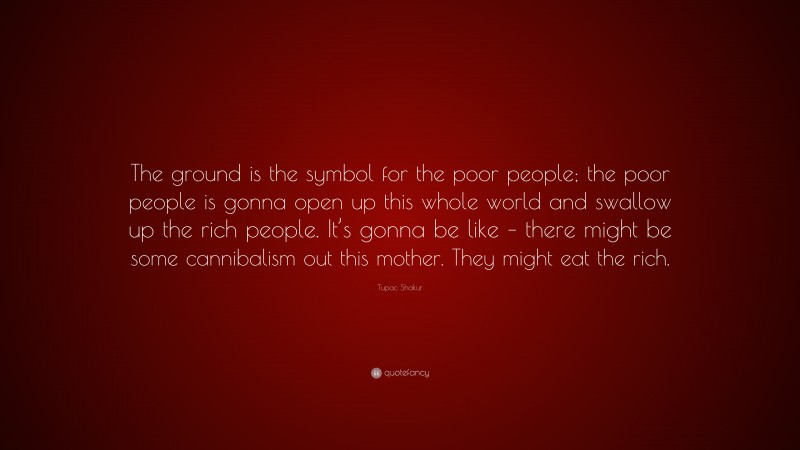 Tupac Shakur Quote: “The ground is the symbol for the poor people; the poor people is gonna open up this whole world and swallow up the rich people. It’s gonna be like – there might be some cannibalism out this mother. They might eat the rich.”