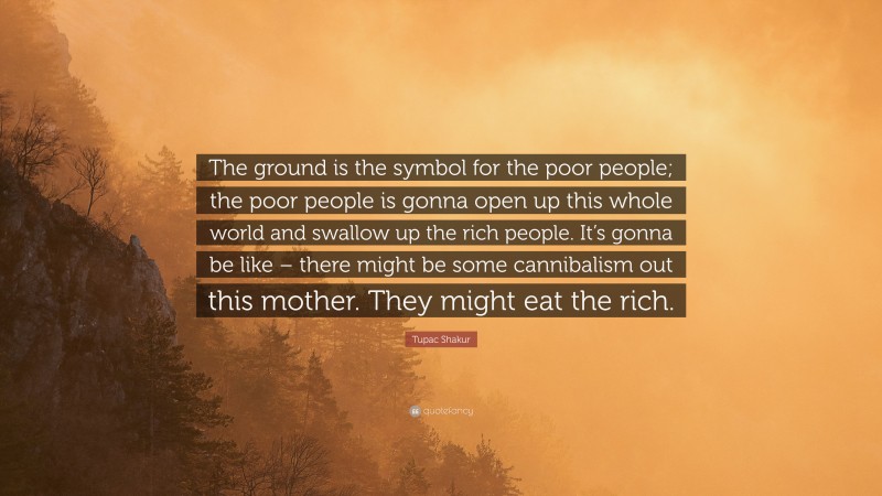 Tupac Shakur Quote: “The ground is the symbol for the poor people; the poor people is gonna open up this whole world and swallow up the rich people. It’s gonna be like – there might be some cannibalism out this mother. They might eat the rich.”