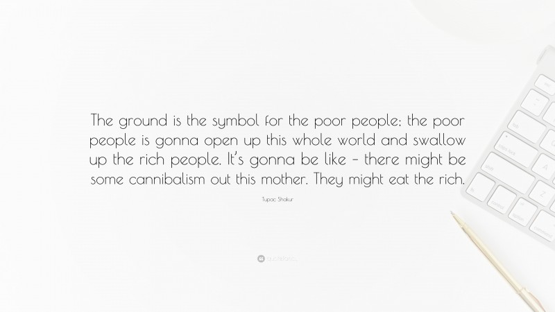 Tupac Shakur Quote: “The ground is the symbol for the poor people; the poor people is gonna open up this whole world and swallow up the rich people. It’s gonna be like – there might be some cannibalism out this mother. They might eat the rich.”