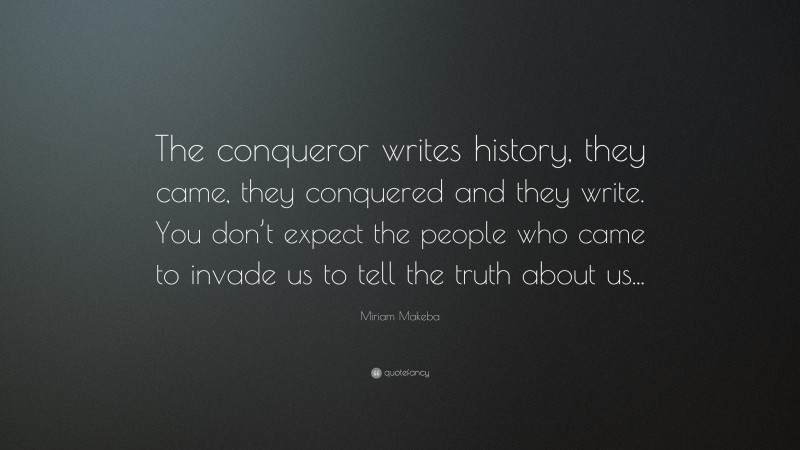 Miriam Makeba Quote: “The conqueror writes history, they came, they conquered and they write. You don’t expect the people who came to invade us to tell the truth about us...”
