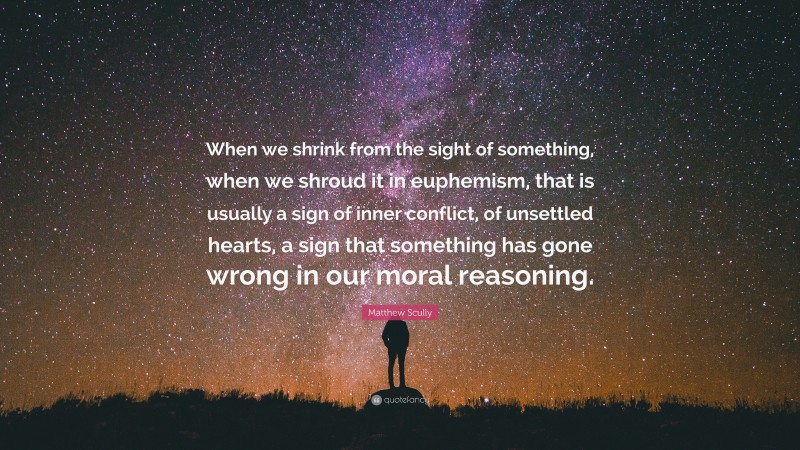 Matthew Scully Quote: “When we shrink from the sight of something, when we shroud it in euphemism, that is usually a sign of inner conflict, of unsettled hearts, a sign that something has gone wrong in our moral reasoning.”