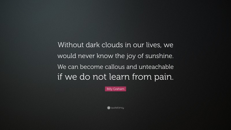 Billy Graham Quote: “Without dark clouds in our lives, we would never know the joy of sunshine. We can become callous and unteachable if we do not learn from pain.”