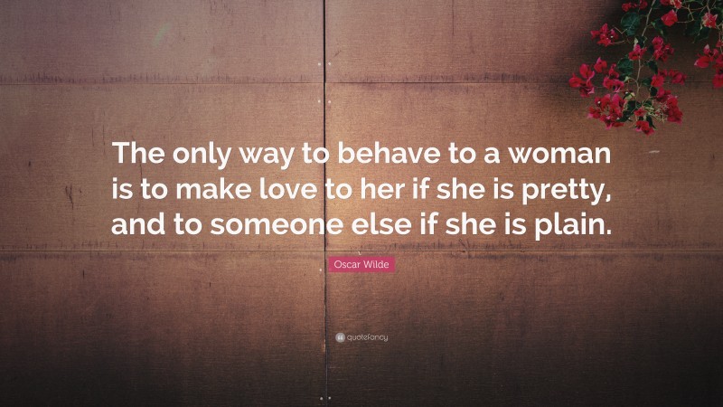 Oscar Wilde Quote: “The only way to behave to a woman is to make love to her if she is pretty, and to someone else if she is plain.”