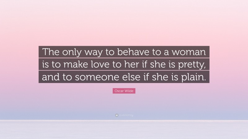 Oscar Wilde Quote: “The only way to behave to a woman is to make love to her if she is pretty, and to someone else if she is plain.”