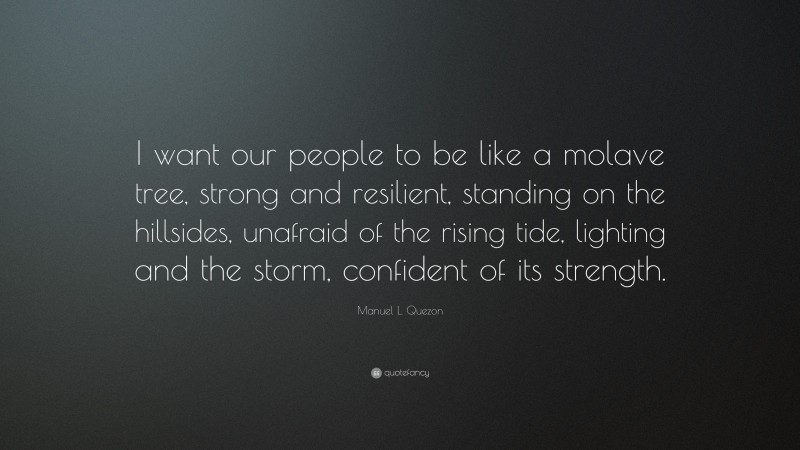 Manuel L. Quezon Quote: “I want our people to be like a molave tree, strong and resilient, standing on the hillsides, unafraid of the rising tide, lighting and the storm, confident of its strength.”