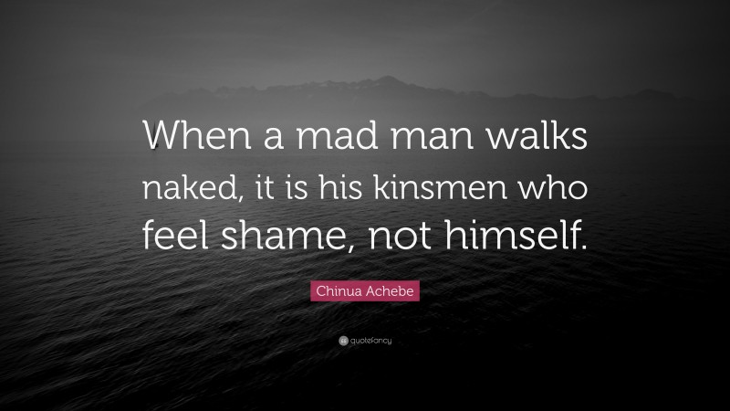 Chinua Achebe Quote: “When a mad man walks naked, it is his kinsmen who feel shame, not himself.”