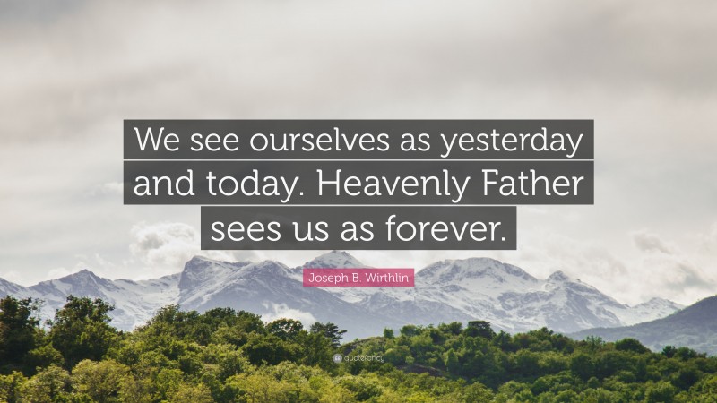 Joseph B. Wirthlin Quote: “We see ourselves as yesterday and today. Heavenly Father sees us as forever.”