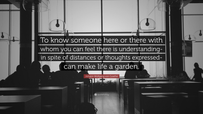 Johann Wolfgang von Goethe Quote: “To know someone here or there with whom you can feel there is understanding- in spite of distances or thoughts expressed- can make life a garden.”