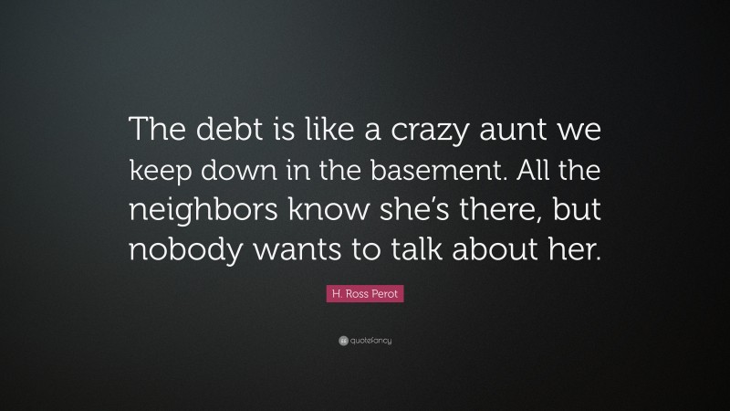 H. Ross Perot Quote: “The debt is like a crazy aunt we keep down in the basement. All the neighbors know she’s there, but nobody wants to talk about her.”