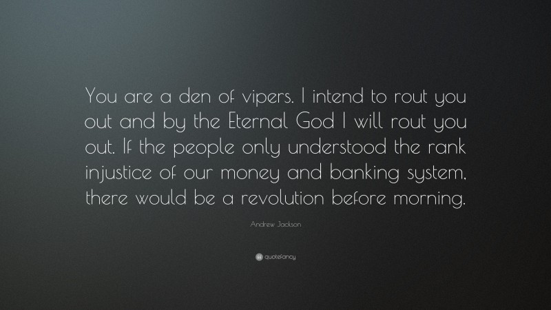 Andrew Jackson Quote: “You are a den of vipers. I intend to rout you out and by the Eternal God I will rout you out. If the people only understood the rank injustice of our money and banking system, there would be a revolution before morning.”