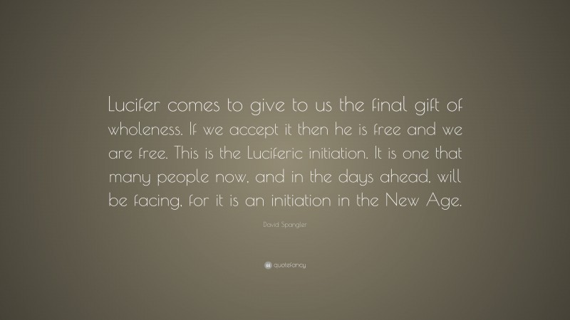 David Spangler Quote: “Lucifer comes to give to us the final gift of wholeness. If we accept it then he is free and we are free. This is the Luciferic initiation. It is one that many people now, and in the days ahead, will be facing, for it is an initiation in the New Age.”
