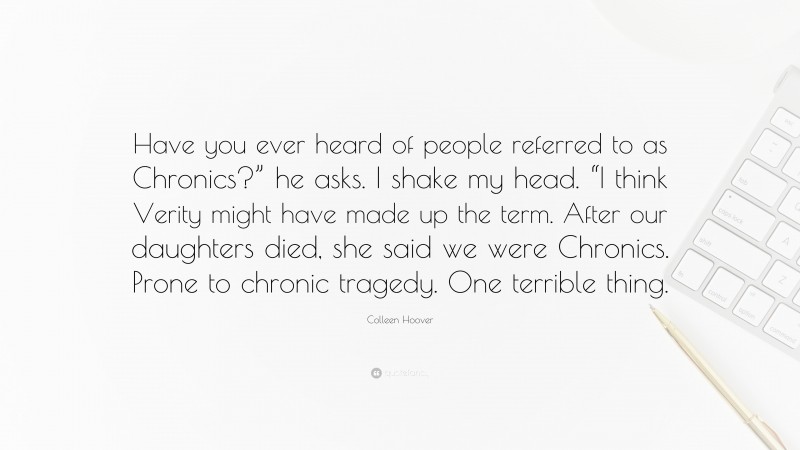 Colleen Hoover Quote: “Have you ever heard of people referred to as Chronics?” he asks. I shake my head. “I think Verity might have made up the term. After our daughters died, she said we were Chronics. Prone to chronic tragedy. One terrible thing.”