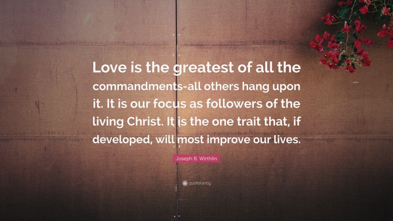 Joseph B. Wirthlin Quote: “Love is the greatest of all the commandments-all others hang upon it. It is our focus as followers of the living Christ. It is the one trait that, if developed, will most improve our lives.”